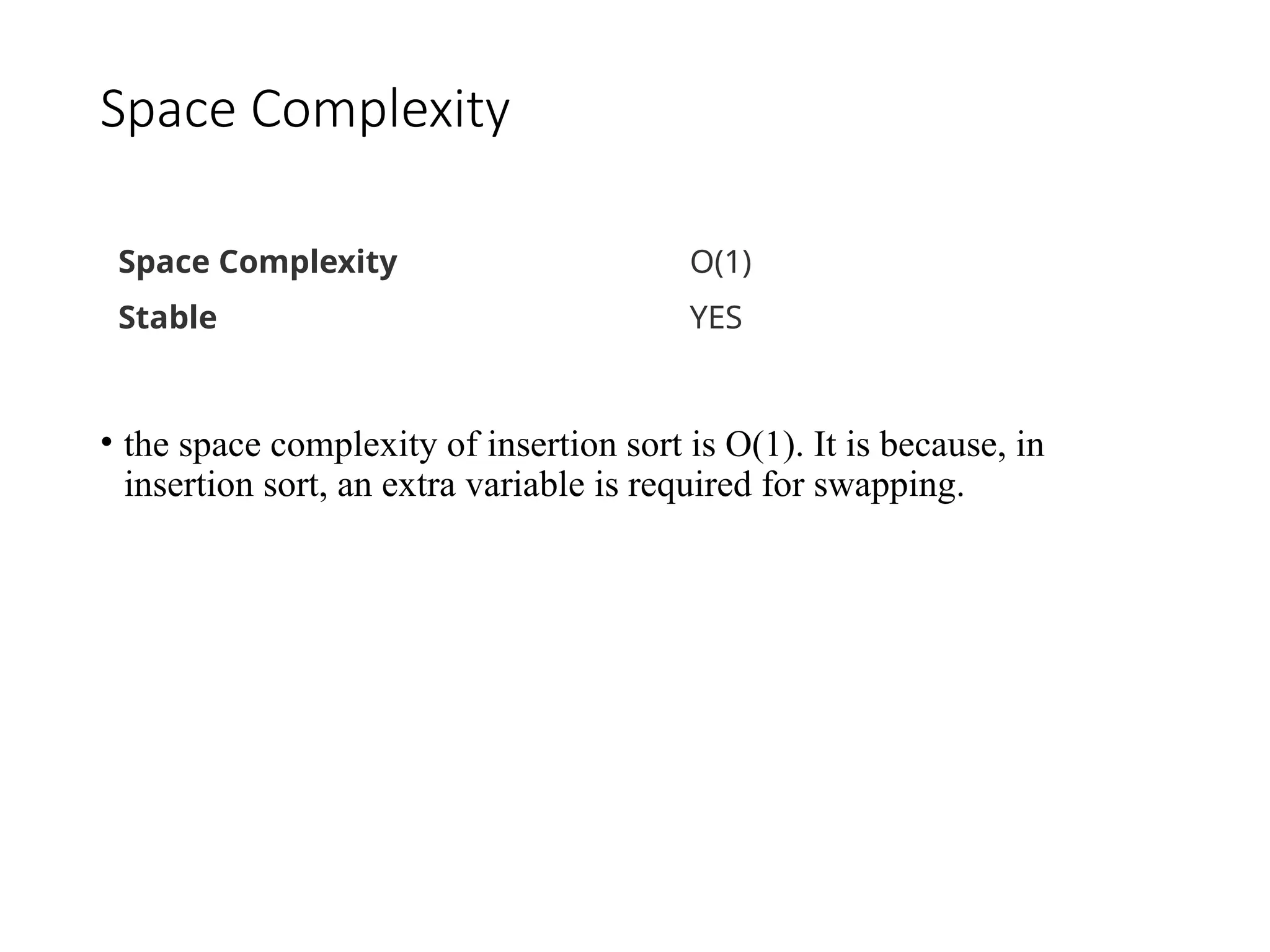 Space Complexity
• the space complexity of insertion sort is O(1). It is because, in
insertion sort, an extra variable is required for swapping.
Space Complexity O(1)
Stable YES
 