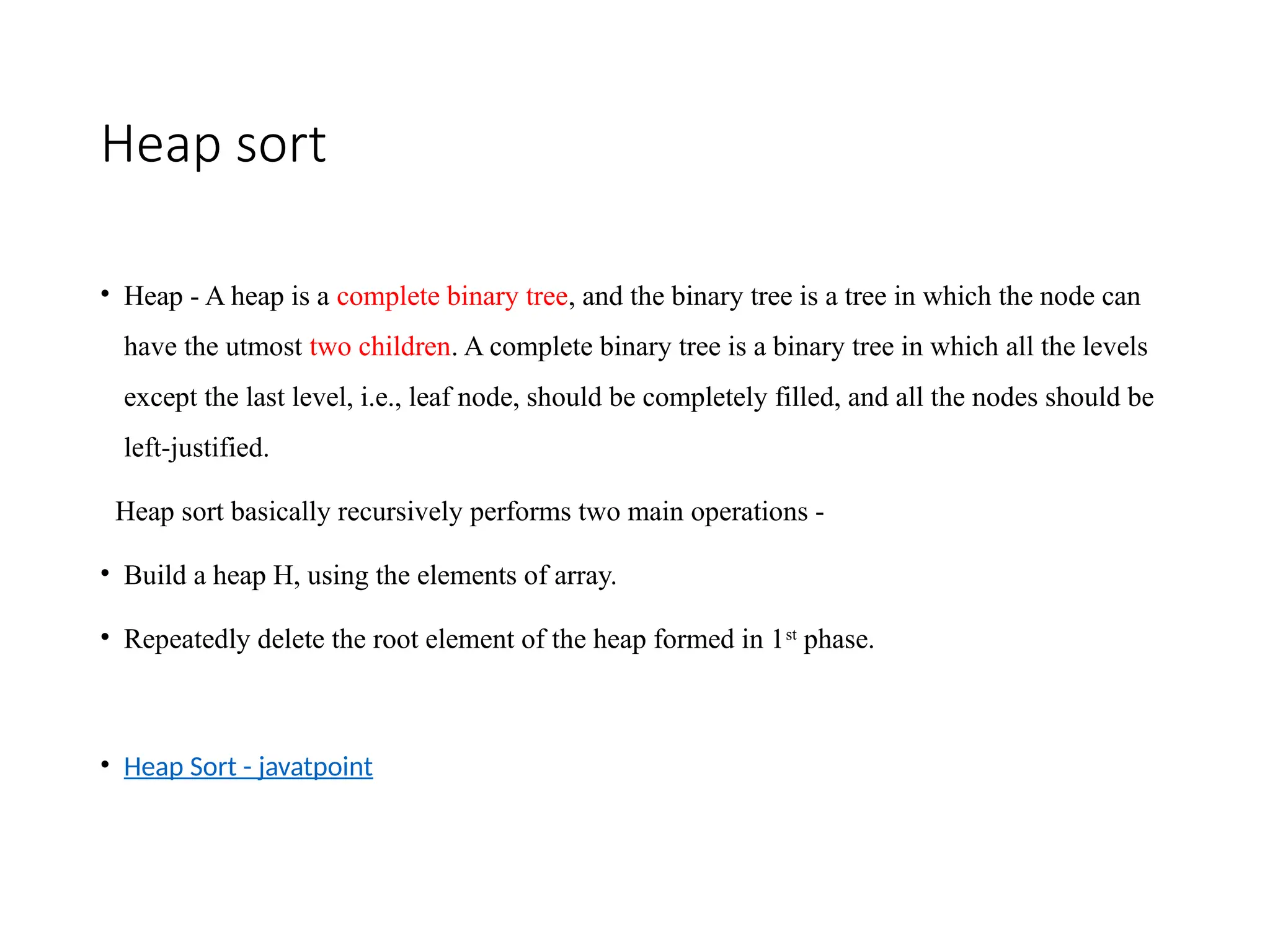 Heap sort
• Heap - A heap is a complete binary tree, and the binary tree is a tree in which the node can
have the utmost two children. A complete binary tree is a binary tree in which all the levels
except the last level, i.e., leaf node, should be completely filled, and all the nodes should be
left-justified.
Heap sort basically recursively performs two main operations -
• Build a heap H, using the elements of array.
• Repeatedly delete the root element of the heap formed in 1st
phase.
• Heap Sort - javatpoint
 