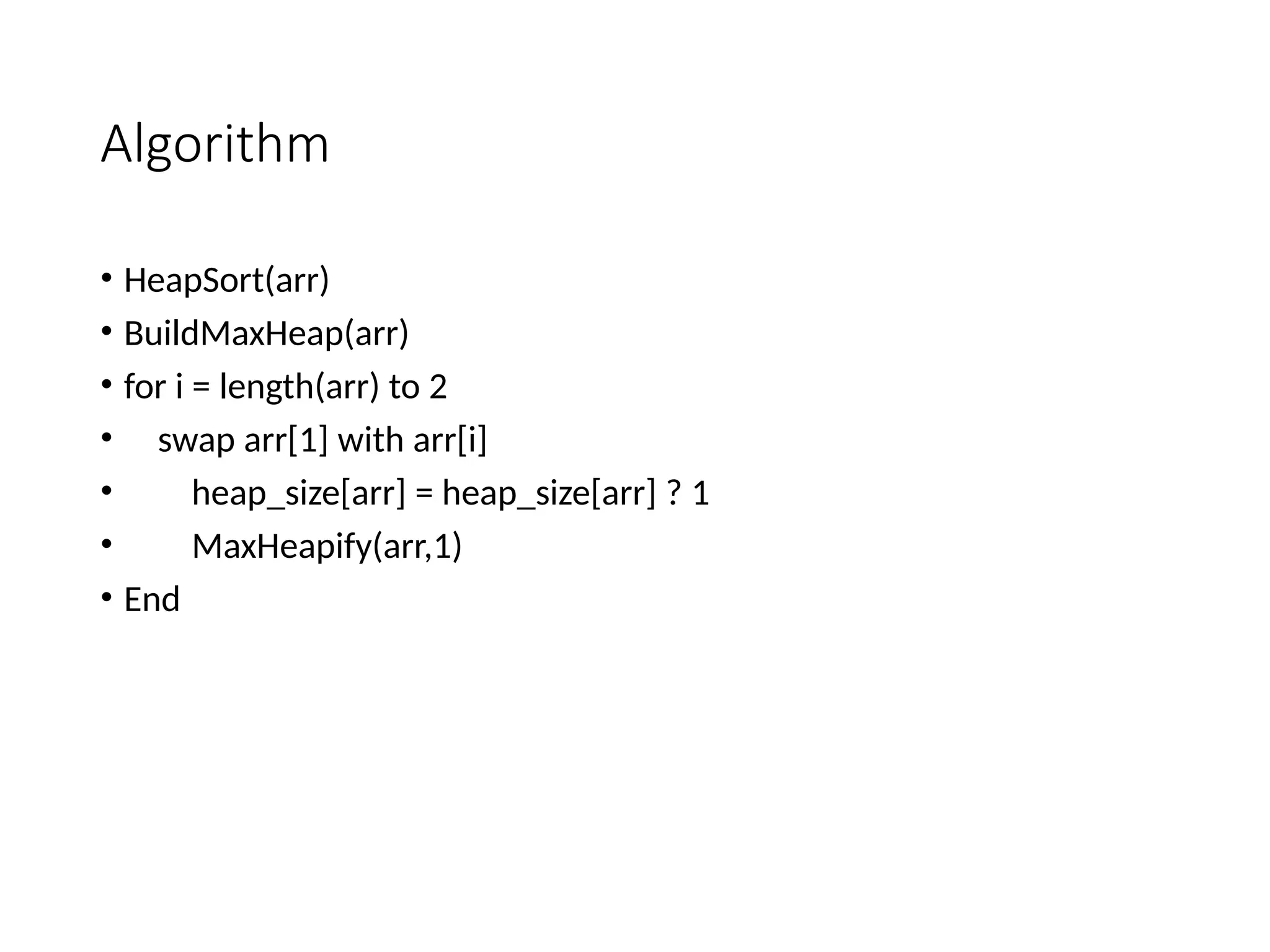 Algorithm
• HeapSort(arr)
• BuildMaxHeap(arr)
• for i = length(arr) to 2
• swap arr[1] with arr[i]
• heap_size[arr] = heap_size[arr] ? 1
• MaxHeapify(arr,1)
• End
 
