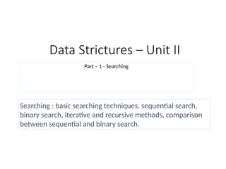 Data Strictures – Unit II
Part – 1 - Searching
Searching : basic searching techniques, sequential search,
binary search, iterative and recursive methods, comparison
between sequential and binary search.
 