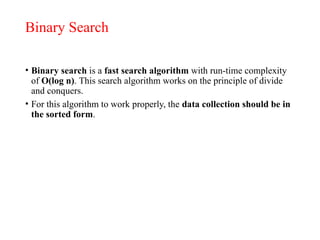 Binary Search
• Binary search is a fast search algorithm with run-time complexity
of Ο(log n). This search algorithm works on the principle of divide
and conquers.
• For this algorithm to work properly, the data collection should be in
the sorted form.
 