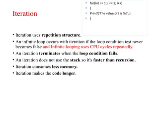 Iteration
• Iteration uses repetition structure.
• An infinite loop occurs with iteration if the loop condition test never
becomes false and Infinite looping uses CPU cycles repeatedly.
• An iteration terminates when the loop condition fails.
• An iteration does not use the stack so it's faster than recursion.
• Iteration consumes less memory.
• Iteration makes the code longer.
 for(int i = 1; i <= 5; i++)
 {
 Printf(‘The value of i is %d’,i);
 }
 