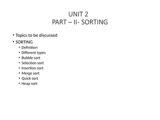 UNIT 2
PART – II- SORTING
• Topics to be discussed
• SORTING
• Definition
• Different types
• Bubble sort
• Selection sort
• Insertion sort
• Merge sort
• Quick sort
• Heap sort
 