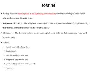 SORTING
• Sorting refers to ordering data in an increasing or decreasing fashion according to some linear
relationship among the data items.
• Telephone Directory − The telephone directory stores the telephone numbers of people sorted by
their names, so that the names can be searched easily.
• Dictionary − The dictionary stores words in an alphabetical order so that searching of any word
becomes easy.
• Types :
• Bubble sort (or) Exchange Sort.
• Selection sort.
• Insertion sort (or) Linear sort.
• Merge Sort (or) External sort.
• Quick sort (or) Partition exchange sort.
• Heap sort
 