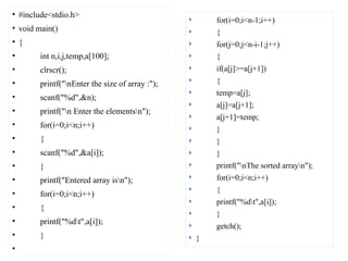 • #include<stdio.h>
• void main()
• {
• int n,i,j,temp,a[100];
• clrscr();
• printf("nEnter the size of array :");
• scanf("%d",&n);
• printf("n Enter the elementsn");
• for(i=0;i<n;i++)
• {
• scanf("%d",&a[i]);
• }
• printf("Entered array isn");
• for(i=0;i<n;i++)
• {
• printf("%dt",a[i]);
• }
•
 for(i=0;i<n-1;i++)
 {
 for(j=0;j<n-i-1;j++)
 {
 if(a[j]>=a[j+1])
 {
 temp=a[j];
 a[j]=a[j+1];
 a[j+1]=temp;
 }
 }
 }
 printf("nThe sorted arrayn");
 for(i=0;i<n;i++)
 {
 printf("%dt",a[i]);
 }
 getch();
 }
 