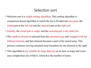 Selection sort
• Selection sort is a simple sorting algorithm. This sorting algorithm is
comparison-based algorithm in which the list is divided into two parts, the
sorted part at the left end and the unsorted part at the right end.
• Initially, the sorted part is empty and the unsorted part is the entire list.
• The smallest element is selected from the unsorted array and swapped with the
leftmost element, and that element becomes a part of the sorted array. This
process continues moving unsorted array boundary by one element to the right.
• This algorithm is not suitable for large data sets as its best, average and worst
case complexities are of Ο(n2
), where n is the number of items.
 