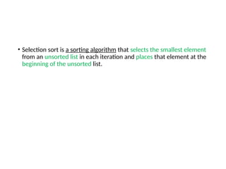 • Selection sort is a sorting algorithm that selects the smallest element
from an unsorted list in each iteration and places that element at the
beginning of the unsorted list.
 