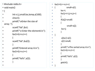 • #include<stdio.h>
• void main()
• {
• int n,i,j,small,loc,temp,a[100];
• clrscr();
• printf("nEnter the size of
array :");
• scanf("%d",&n);
• printf("n Enter the elementsn");
• for(i=0;i<n;i++)
• {
• scanf("%d",&a[i]);
• }
• printf("Entered array isn");
• for(i=0;i<n;i++)
• {
• printf("%dt",a[i]);
• }
•
 for(i=0;i<=n;i++)
 { small=a[i];
 loc=i;
 for(j=i+1;j<n;j++)
 {
 if(a[j]<small)
 {
 small=a[j];
 loc=j;
 }
 }
 a[loc]=a[i];
 a[i]=small;
 }
 printf("nThe sorted array isn");
 for(i=0;i<n;i++)
 {
 printf("%dt",a[i]);
 }
 getch();
 }
 
