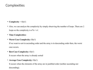 Complexities
• Complexity = O(n2
)
• Also, we can analyze the complexity by simply observing the number of loops. There are 2
loops so the complexity is n*n = n2
.
• Time Complexities:
• Worst Case Complexity: O(n2
)
If we want to sort in ascending order and the array is in descending order then, the worst
case occurs.
• Best Case Complexity: O(n2
)
It occurs when the array is already sorted
• Average Case Complexity: O(n2
)
It occurs when the elements of the array are in jumbled order (neither ascending nor
descending).
 