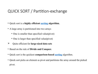 QUICK SORT / Partition-exchange
• Quick sort is a highly efficient sorting algorithm.
• A large array is partitioned into two arrays
• One is smaller than specified value(pivot)
• One is larger than specified value(pivot)
 Quite efficient for large-sized data sets
• Based on the rule of Divide and Conquer.
• Quick sort is the quickest comparison-based sorting algorithm.
• Quick sort picks an element as pivot and partitions the array around the picked
pivot.
 