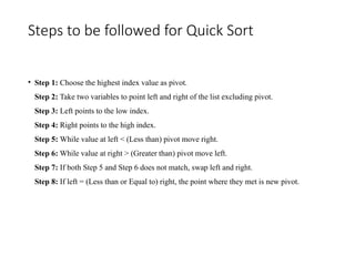 Steps to be followed for Quick Sort
• Step 1: Choose the highest index value as pivot.
Step 2: Take two variables to point left and right of the list excluding pivot.
Step 3: Left points to the low index.
Step 4: Right points to the high index.
Step 5: While value at left < (Less than) pivot move right.
Step 6: While value at right > (Greater than) pivot move left.
Step 7: If both Step 5 and Step 6 does not match, swap left and right.
Step 8: If left = (Less than or Equal to) right, the point where they met is new pivot.
 