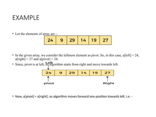 EXAMPLE
• Let the elements of array are –
• In the given array, we consider the leftmost element as pivot. So, in this case, a[left] = 24,
a[right] = 27 and a[pivot] = 24.
• Since, pivot is at left, so algorithm starts from right and move towards left.
• Now, a[pivot] < a[right], so algorithm moves forward one position towards left, i.e. -
 