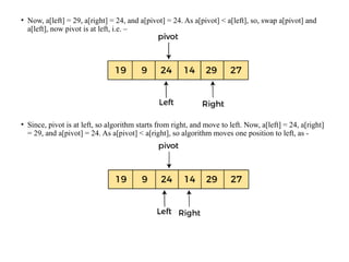 • Now, a[left] = 29, a[right] = 24, and a[pivot] = 24. As a[pivot] < a[left], so, swap a[pivot] and
a[left], now pivot is at left, i.e. –
• Since, pivot is at left, so algorithm starts from right, and move to left. Now, a[left] = 24, a[right]
= 29, and a[pivot] = 24. As a[pivot] < a[right], so algorithm moves one position to left, as -
 
