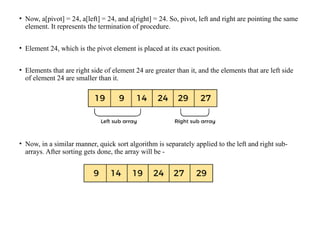 • Now, a[pivot] = 24, a[left] = 24, and a[right] = 24. So, pivot, left and right are pointing the same
element. It represents the termination of procedure.
• Element 24, which is the pivot element is placed at its exact position.
• Elements that are right side of element 24 are greater than it, and the elements that are left side
of element 24 are smaller than it.
• Now, in a similar manner, quick sort algorithm is separately applied to the left and right sub-
arrays. After sorting gets done, the array will be -
 