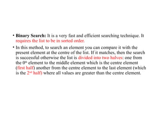 • Binary Search: It is a very fast and efficient searching technique. It
requires the list to be in sorted order.
• In this method, to search an element you can compare it with the
present element at the centre of the list. If it matches, then the search
is successful otherwise the list is divided into two halves: one from
the 0th
element to the middle element which is the centre element
(first half) another from the centre element to the last element (which
is the 2nd
half) where all values are greater than the centre element.
 