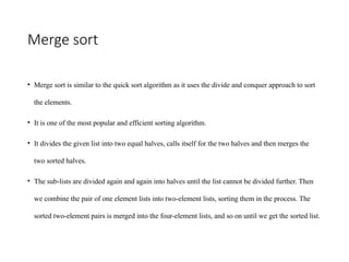 Merge sort
• Merge sort is similar to the quick sort algorithm as it uses the divide and conquer approach to sort
the elements.
• It is one of the most popular and efficient sorting algorithm.
• It divides the given list into two equal halves, calls itself for the two halves and then merges the
two sorted halves.
• The sub-lists are divided again and again into halves until the list cannot be divided further. Then
we combine the pair of one element lists into two-element lists, sorting them in the process. The
sorted two-element pairs is merged into the four-element lists, and so on until we get the sorted list.
 