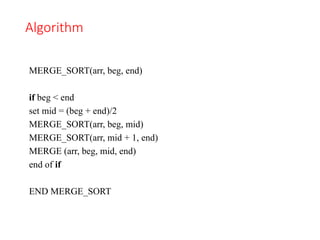 Algorithm
MERGE_SORT(arr, beg, end)
if beg < end
set mid = (beg + end)/2
MERGE_SORT(arr, beg, mid)
MERGE_SORT(arr, mid + 1, end)
MERGE (arr, beg, mid, end)
end of if
END MERGE_SORT
 