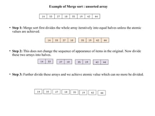 Example of Merge sort : unsorted array
• Step 1: Merge sort first divides the whole array iteratively into equal halves unless the atomic
values are achieved.
• Step 2: This does not change the sequence of appearance of items in the original. Now divide
these two arrays into halves.
• Step 3: Further divide these arrays and we achieve atomic value which can no more be divided.
 