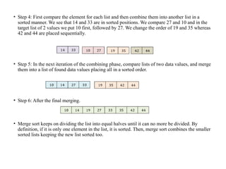 • Step 4: First compare the element for each list and then combine them into another list in a
sorted manner. We see that 14 and 33 are in sorted positions. We compare 27 and 10 and in the
target list of 2 values we put 10 first, followed by 27. We change the order of 19 and 35 whereas
42 and 44 are placed sequentially.
• Step 5: In the next iteration of the combining phase, compare lists of two data values, and merge
them into a list of found data values placing all in a sorted order.
• Step 6: After the final merging.
• Merge sort keeps on dividing the list into equal halves until it can no more be divided. By
definition, if it is only one element in the list, it is sorted. Then, merge sort combines the smaller
sorted lists keeping the new list sorted too.
 