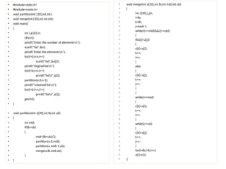 • #include<stdio.h>
• #include<conio.h>
• void partition(int [20],int,int);
• void merge(int [20],int,int,int);
• void main()
• {
• int i,a[20],n;
• clrscr();
• printf("Enter the number of elementsn");
• scanf("%d",&n);
• printf("Enter the elementsn");
• for(i=0;i<n;i++)
• scanf("%d",&a[i]);
• printf("Orginal listn");
• for(i=0;i<n;i++)
• printf("%dt",a[i]);
• partition(a,0,n-1);
• printf("nSorted listn");
• for(i=0;i<n;i++)
• printf("%dt",a[i]);
• getch();
• }
• void partition(int a[20],int lb,int ub)
• {
• int mid;
• if(lb<ub)
• {
• mid=(lb+ub)/2;
• partition(a,0,mid);
• partition(a,mid+1,ub);
• merge(a,lb,mid,ub);
• }
• }
 void merge(int a[20],int lb,int mid,int ub)
 {
 int c[20],i,j,k;
 i=lb;
 k=lb;
 j=mid+1;
 while((i<=mid)&&(j<=ub))
 {
 if(a[i]<a[j])
 {
 c[k]=a[i];
 k++;
 i++;
 }
 else
 {
 c[k]=a[j];
 k++;
 j++;
 }
 }
 while(i<=mid)
 {
 c[k]=a[i];
 k++;
 i++;
 }
 while(j<=ub)
 {
 c[k]=a[j];
 k++;
 j++;
 }
 for(i=lb;i<k;i++)
 a[i]=c[i];
 }
 