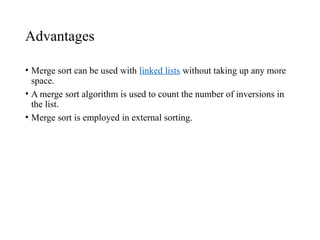 Advantages
• Merge sort can be used with linked lists without taking up any more
space.
• A merge sort algorithm is used to count the number of inversions in
the list.
• Merge sort is employed in external sorting.
 