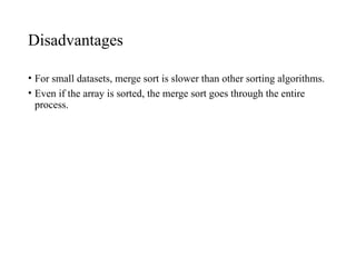 Disadvantages
• For small datasets, merge sort is slower than other sorting algorithms.
• Even if the array is sorted, the merge sort goes through the entire
process.
 