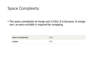 Space Complexity
• The space complexity of merge sort is O(n). It is because, in merge
sort, an extra variable is required for swapping.
Space Complexity O(n)
Stable YES
 