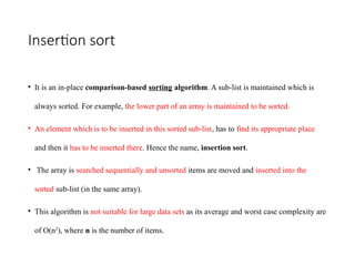 Insertion sort
• It is an in-place comparison-based sorting algorithm. A sub-list is maintained which is
always sorted. For example, the lower part of an array is maintained to be sorted.
• An element which is to be inserted in this sorted sub-list, has to find its appropriate place
and then it has to be inserted there. Hence the name, insertion sort.
• The array is searched sequentially and unsorted items are moved and inserted into the
sorted sub-list (in the same array).
• This algorithm is not suitable for large data sets as its average and worst case complexity are
of Ο(n2
), where n is the number of items.
 