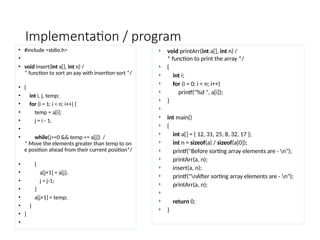 Implementation / program
• #include <stdio.h>
•
• void insert(int a[], int n) /
* function to sort an aay with insertion sort */
• {
• int i, j, temp;
• for (i = 1; i < n; i++) {
• temp = a[i];
• j = i - 1;
•
• while(j>=0 && temp <= a[j]) /
* Move the elements greater than temp to on
e position ahead from their current position*/
• {
• a[j+1] = a[j];
• j = j-1;
• }
• a[j+1] = temp;
• }
• }
•
 void printArr(int a[], int n) /
* function to print the array */
 {
 int i;
 for (i = 0; i < n; i++)
 printf("%d ", a[i]);
 }

 int main()
 {
 int a[] = { 12, 31, 25, 8, 32, 17 };
 int n = sizeof(a) / sizeof(a[0]);
 printf("Before sorting array elements are - n");
 printArr(a, n);
 insert(a, n);
 printf("nAfter sorting array elements are - n");
 printArr(a, n);

 return 0;
 }
 