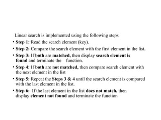 Linear search is implemented using the following steps
• Step 1: Read the search element (key).
• Step 2: Compare the search element with the first element in the list.
• Step 3: If both are matched, then display search element is
found and terminate the function.
• Step 4: If both are not matched, then compare search element with
the next element in the list
• Step 5: Repeat the Steps 3 & 4 until the search element is compared
with the last element in the list.
• Step 6: If the last element in the list does not match, then
display element not found and terminate the function
 