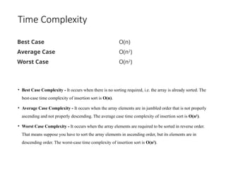 Time Complexity
• Best Case Complexity - It occurs when there is no sorting required, i.e. the array is already sorted. The
best-case time complexity of insertion sort is O(n).
• Average Case Complexity - It occurs when the array elements are in jumbled order that is not properly
ascending and not properly descending. The average case time complexity of insertion sort is O(n2
).
• Worst Case Complexity - It occurs when the array elements are required to be sorted in reverse order.
That means suppose you have to sort the array elements in ascending order, but its elements are in
descending order. The worst-case time complexity of insertion sort is O(n2
).
Best Case O(n)
Average Case O(n2
)
Worst Case O(n2
)
 