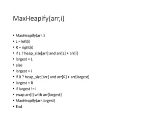 MaxHeapify(arr,i)
• MaxHeapify(arr,i)
• L = left(i)
• R = right(i)
• if L ? heap_size[arr] and arr[L] > arr[i]
• largest = L
• else
• largest = i
• if R ? heap_size[arr] and arr[R] > arr[largest]
• largest = R
• if largest != i
• swap arr[i] with arr[largest]
• MaxHeapify(arr,largest)
• End
 