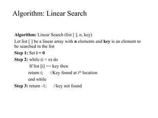 Algorithm: Linear Search
Algorithm: Linear Search (list [ ], n, key)
Let list [ ] be a linear array with n elements and key is an element to
be searched in the list
Step 1: Set i = 0
Step 2: while (i < n) do
If list [i] == key then
return i; //Key found at ith
location
end while
Step 3: return -1; //key not found
 