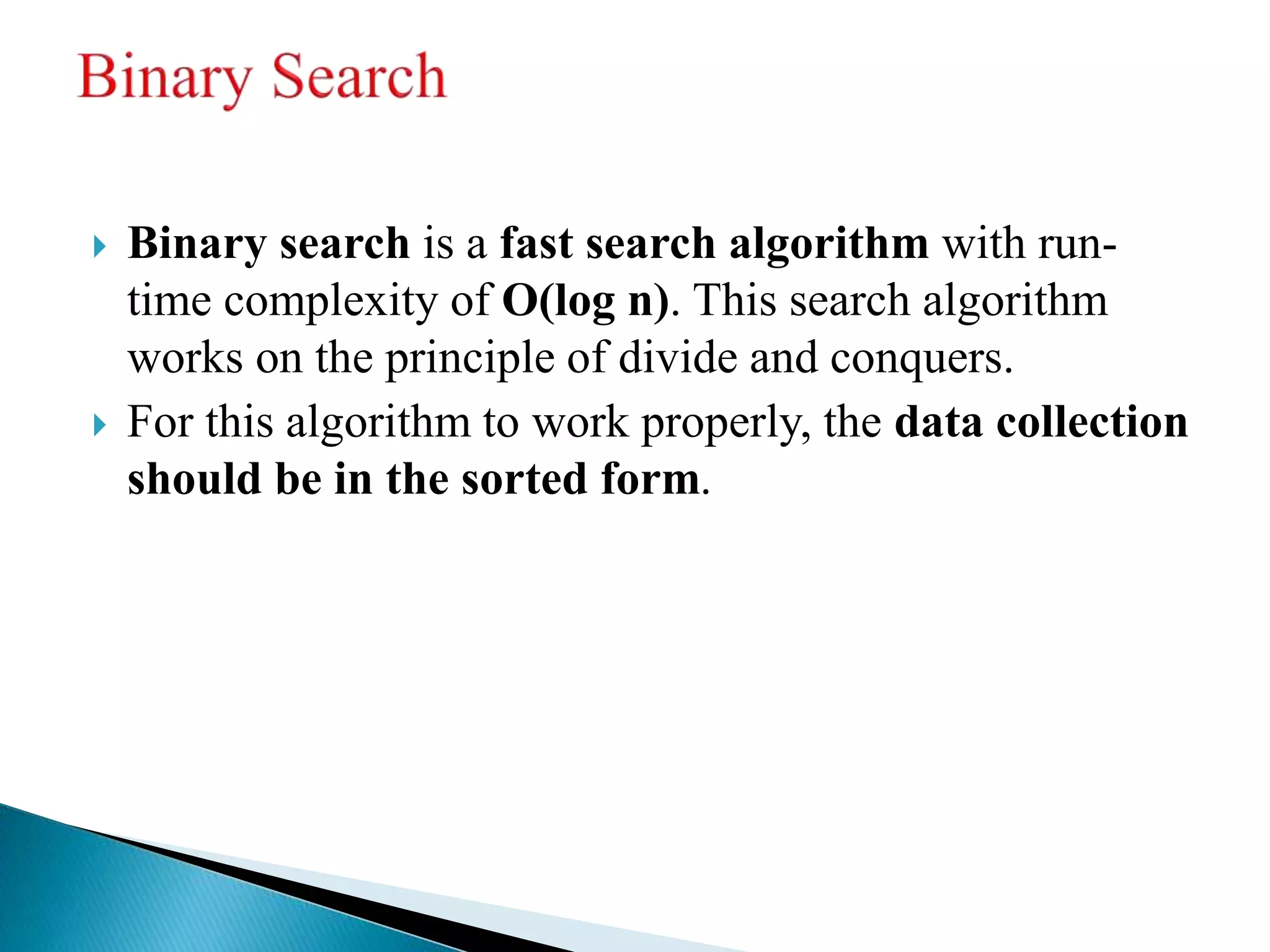  Binary search is a fast search algorithm with run-
time complexity of Ο(log n). This search algorithm
works on the principle of divide and conquers.
 For this algorithm to work properly, the data collection
should be in the sorted form.
 