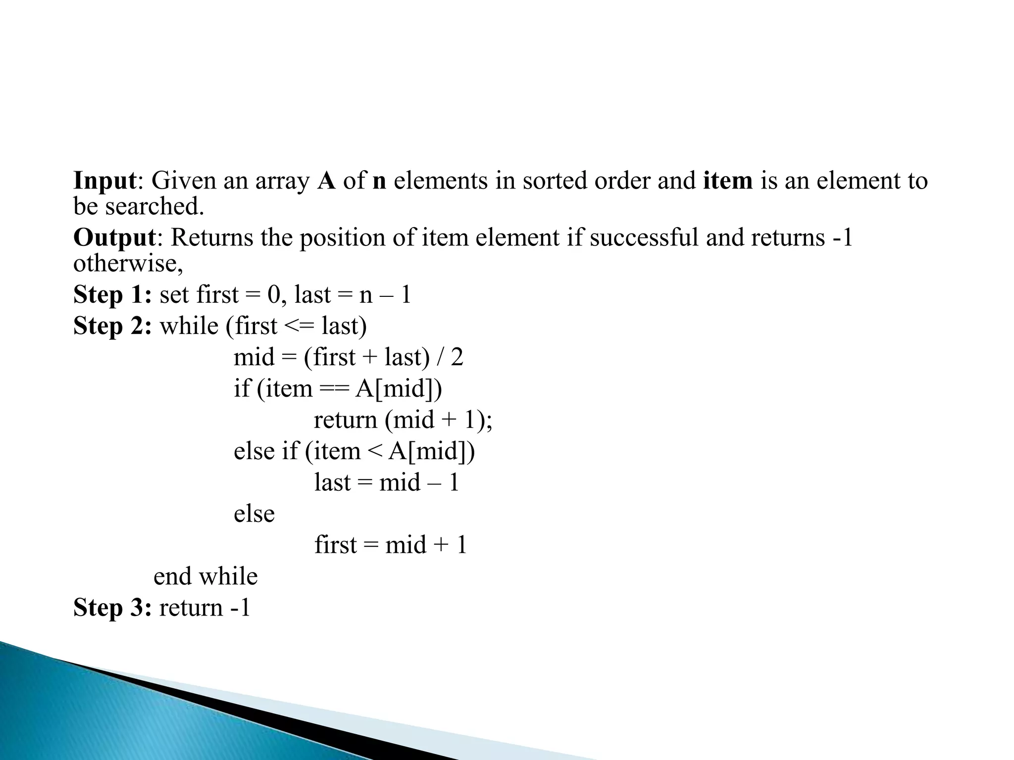Input: Given an array A of n elements in sorted order and item is an element to
be searched.
Output: Returns the position of item element if successful and returns -1
otherwise,
Step 1: set first = 0, last = n – 1
Step 2: while (first <= last)
mid = (first + last) / 2
if (item == A[mid])
return (mid + 1);
else if (item < A[mid])
last = mid – 1
else
first = mid + 1
end while
Step 3: return -1
 