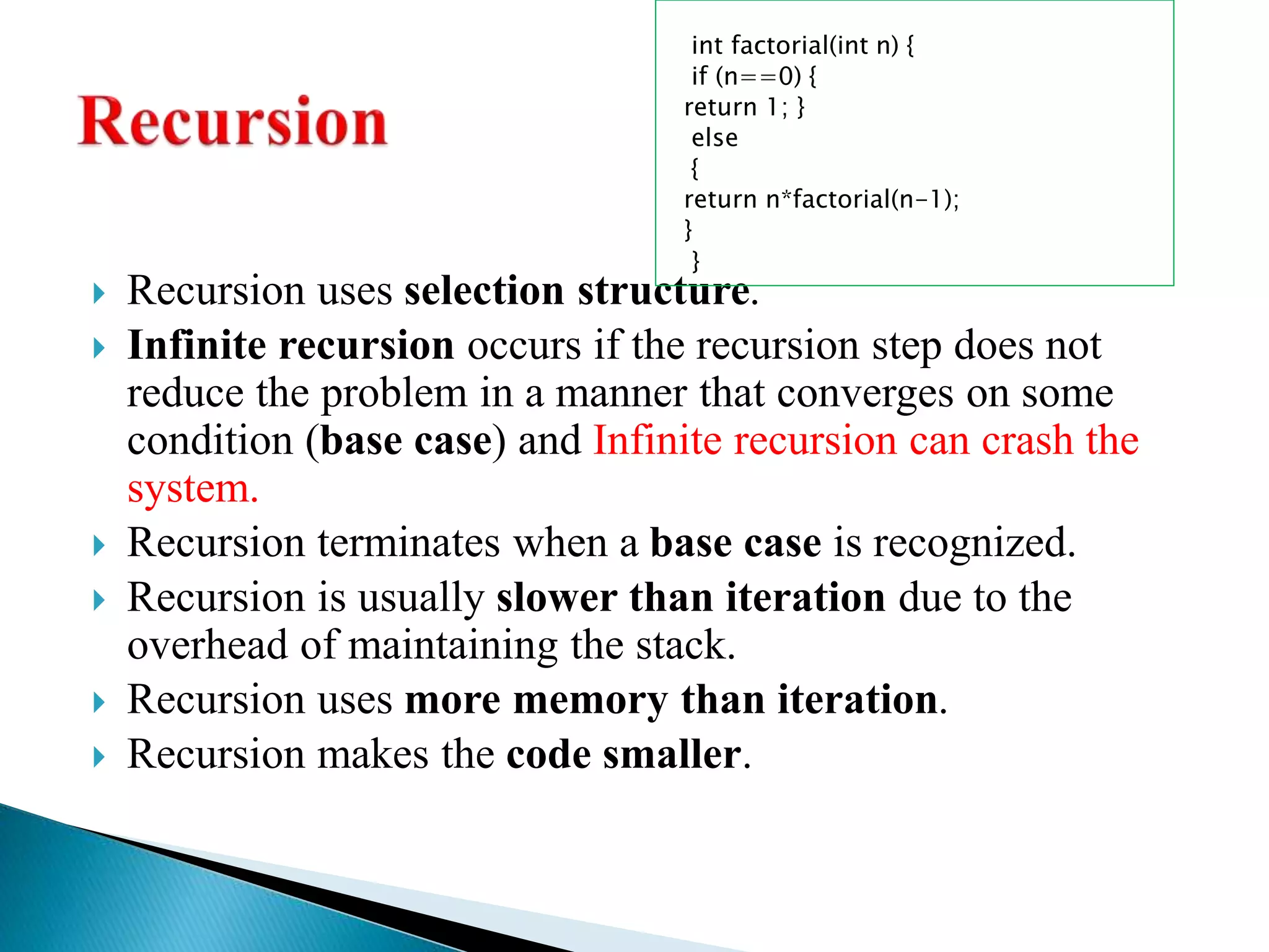  Recursion uses selection structure.
 Infinite recursion occurs if the recursion step does not
reduce the problem in a manner that converges on some
condition (base case) and Infinite recursion can crash the
system.
 Recursion terminates when a base case is recognized.
 Recursion is usually slower than iteration due to the
overhead of maintaining the stack.
 Recursion uses more memory than iteration.
 Recursion makes the code smaller.
int factorial(int n) {
if (n==0) {
return 1; }
else
{
return n*factorial(n-1);
}
}
 