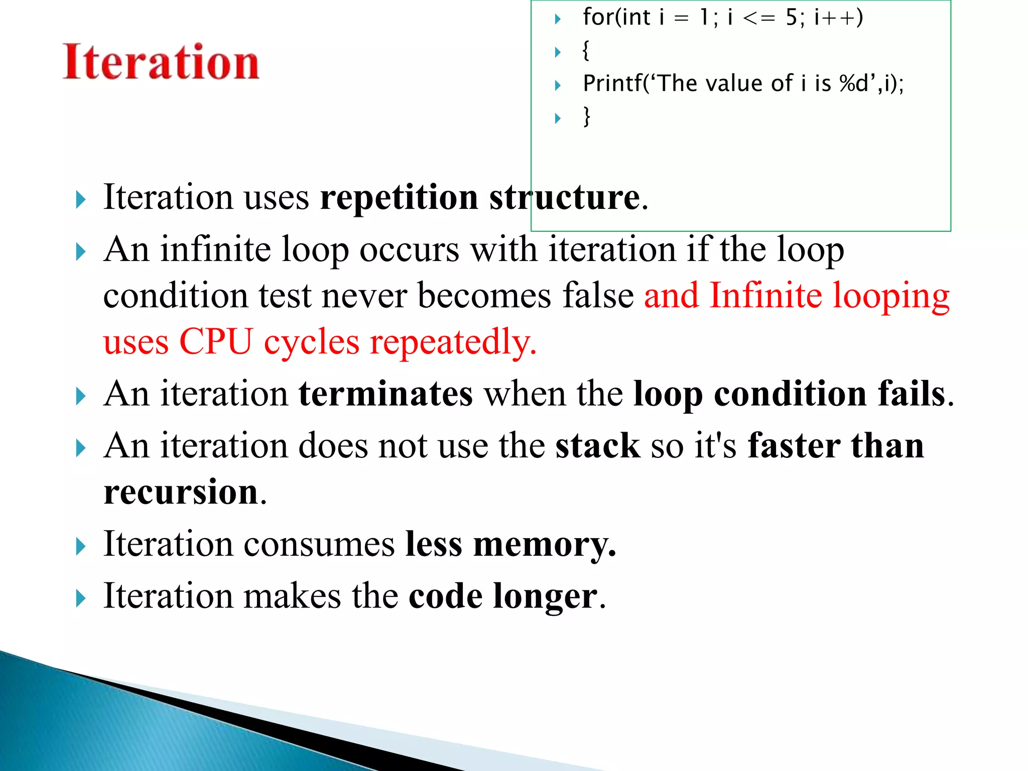  Iteration uses repetition structure.
 An infinite loop occurs with iteration if the loop
condition test never becomes false and Infinite looping
uses CPU cycles repeatedly.
 An iteration terminates when the loop condition fails.
 An iteration does not use the stack so it's faster than
recursion.
 Iteration consumes less memory.
 Iteration makes the code longer.
 for(int i = 1; i <= 5; i++)
 {
 Printf(‘The value of i is %d’,i);
 }
 