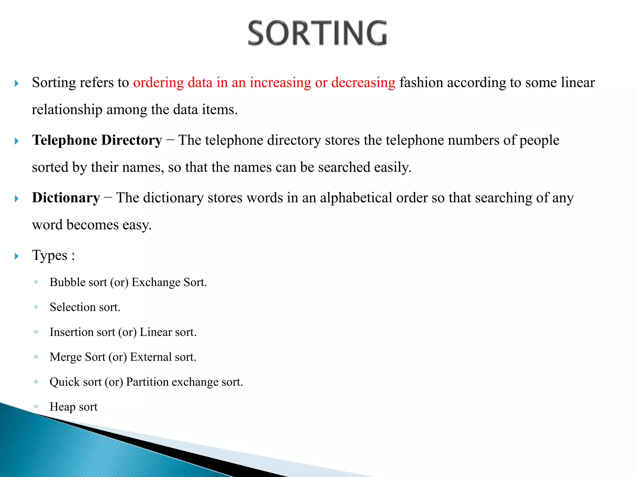  Sorting refers to ordering data in an increasing or decreasing fashion according to some linear
relationship among the data items.
 Telephone Directory − The telephone directory stores the telephone numbers of people
sorted by their names, so that the names can be searched easily.
 Dictionary − The dictionary stores words in an alphabetical order so that searching of any
word becomes easy.
 Types :
◦ Bubble sort (or) Exchange Sort.
◦ Selection sort.
◦ Insertion sort (or) Linear sort.
◦ Merge Sort (or) External sort.
◦ Quick sort (or) Partition exchange sort.
◦ Heap sort
 