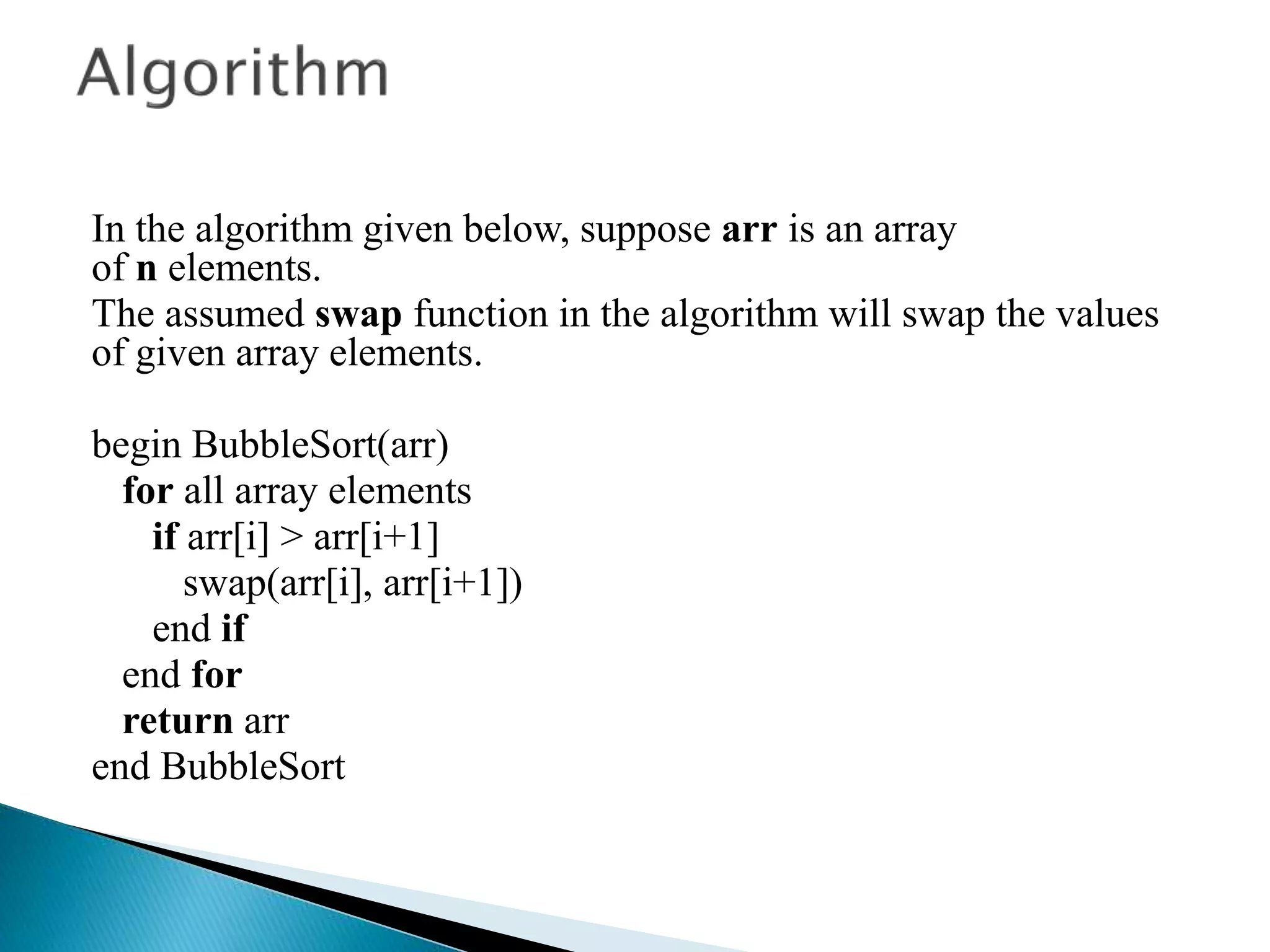 In the algorithm given below, suppose arr is an array
of n elements.
The assumed swap function in the algorithm will swap the values
of given array elements.
begin BubbleSort(arr)
for all array elements
if arr[i] > arr[i+1]
swap(arr[i], arr[i+1])
end if
end for
return arr
end BubbleSort
 