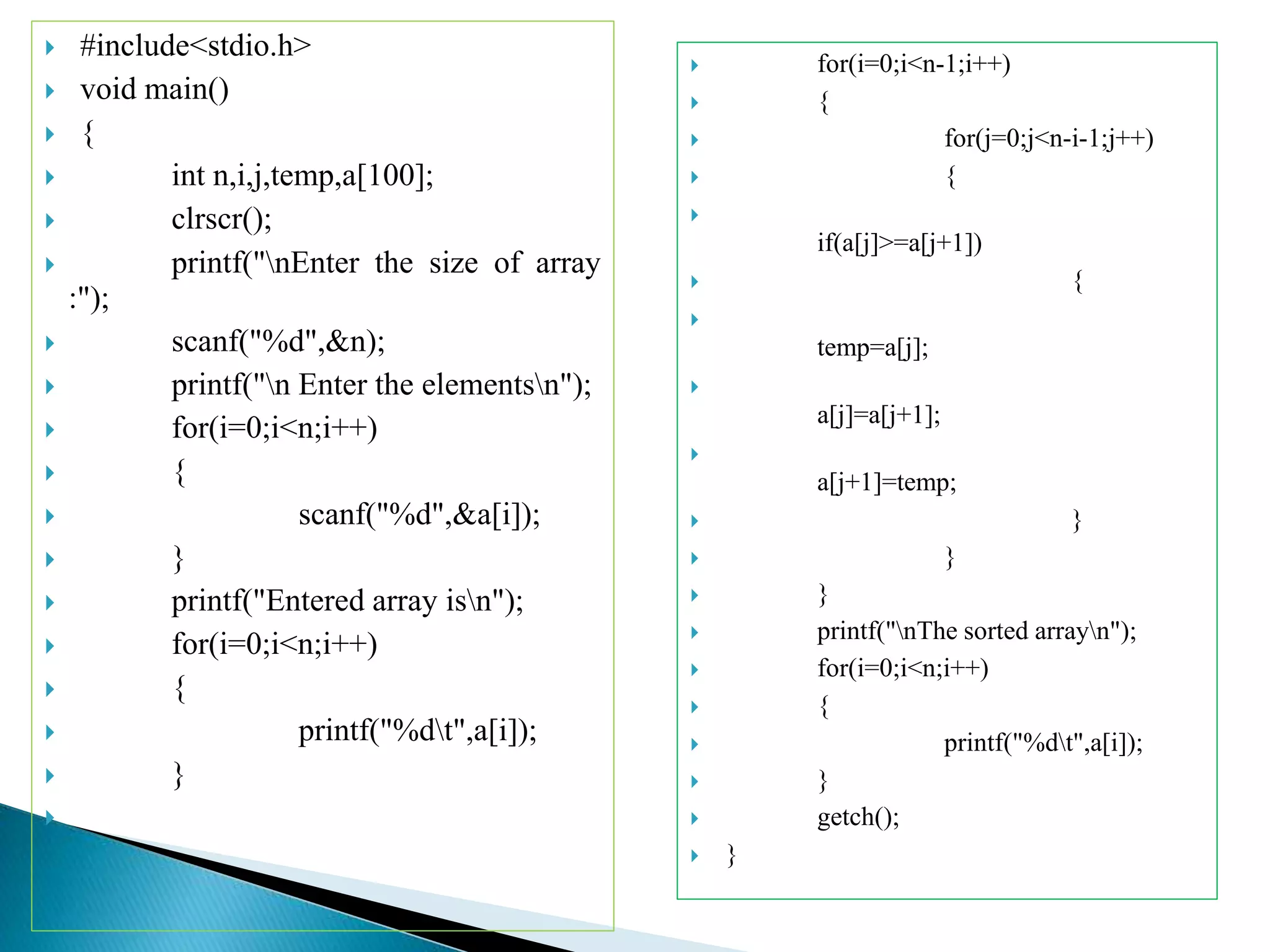 #include<stdio.h>
 void main()
 {
 int n,i,j,temp,a[100];
 clrscr();
 printf("nEnter the size of array
:");
 scanf("%d",&n);
 printf("n Enter the elementsn");
 for(i=0;i<n;i++)
 {
 scanf("%d",&a[i]);
 }
 printf("Entered array isn");
 for(i=0;i<n;i++)
 {
 printf("%dt",a[i]);
 }

 for(i=0;i<n-1;i++)
 {
 for(j=0;j<n-i-1;j++)
 {

if(a[j]>=a[j+1])
 {

temp=a[j];

a[j]=a[j+1];

a[j+1]=temp;
 }
 }
 }
 printf("nThe sorted arrayn");
 for(i=0;i<n;i++)
 {
 printf("%dt",a[i]);
 }
 getch();
 }
 