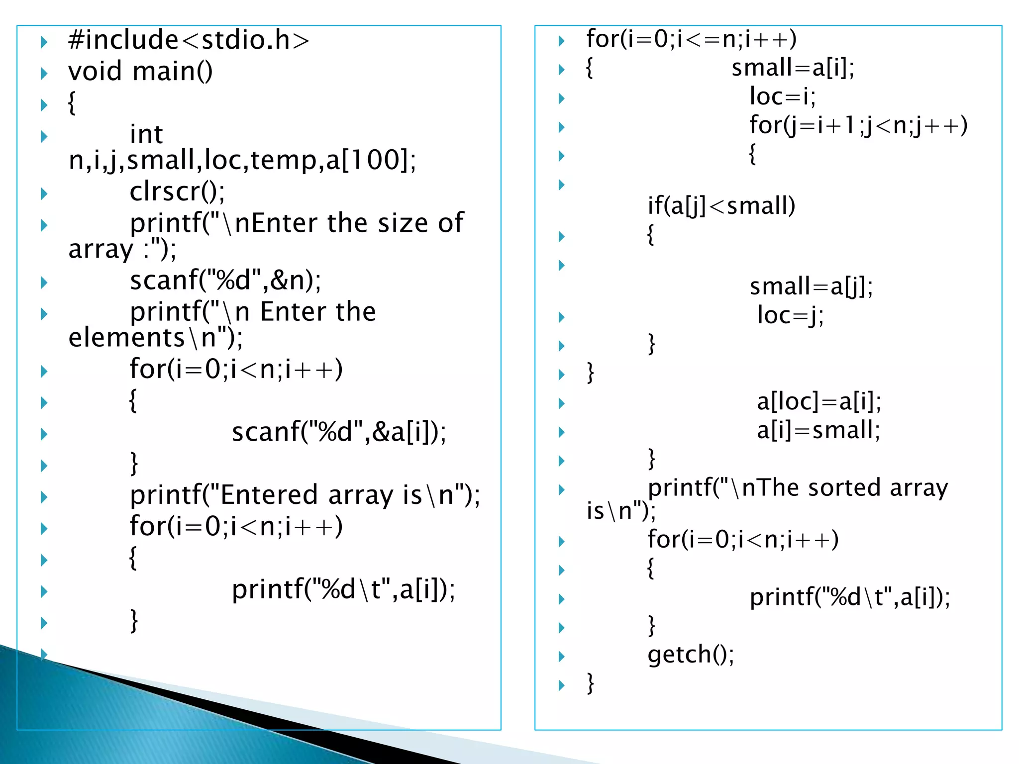  #include<stdio.h>
 void main()
 {
 int
n,i,j,small,loc,temp,a[100];
 clrscr();
 printf("nEnter the size of
array :");
 scanf("%d",&n);
 printf("n Enter the
elementsn");
 for(i=0;i<n;i++)
 {
 scanf("%d",&a[i]);
 }
 printf("Entered array isn");
 for(i=0;i<n;i++)
 {
 printf("%dt",a[i]);
 }

 for(i=0;i<=n;i++)
 { small=a[i];
 loc=i;
 for(j=i+1;j<n;j++)
 {

if(a[j]<small)
 {

small=a[j];
 loc=j;
 }
 }
 a[loc]=a[i];
 a[i]=small;
 }
 printf("nThe sorted array
isn");
 for(i=0;i<n;i++)
 {
 printf("%dt",a[i]);
 }
 getch();
 }
 