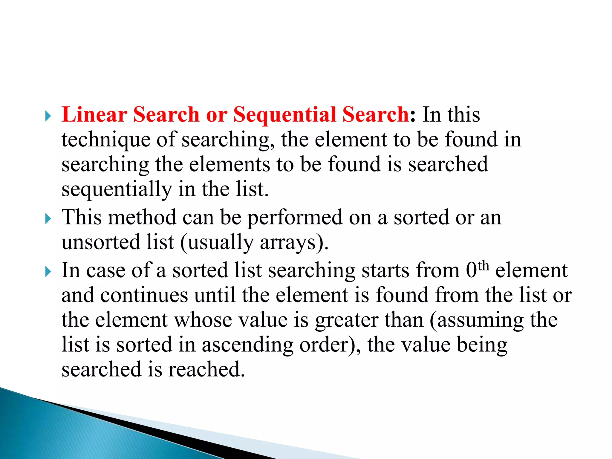  Linear Search or Sequential Search: In this
technique of searching, the element to be found in
searching the elements to be found is searched
sequentially in the list.
 This method can be performed on a sorted or an
unsorted list (usually arrays).
 In case of a sorted list searching starts from 0th element
and continues until the element is found from the list or
the element whose value is greater than (assuming the
list is sorted in ascending order), the value being
searched is reached.
 