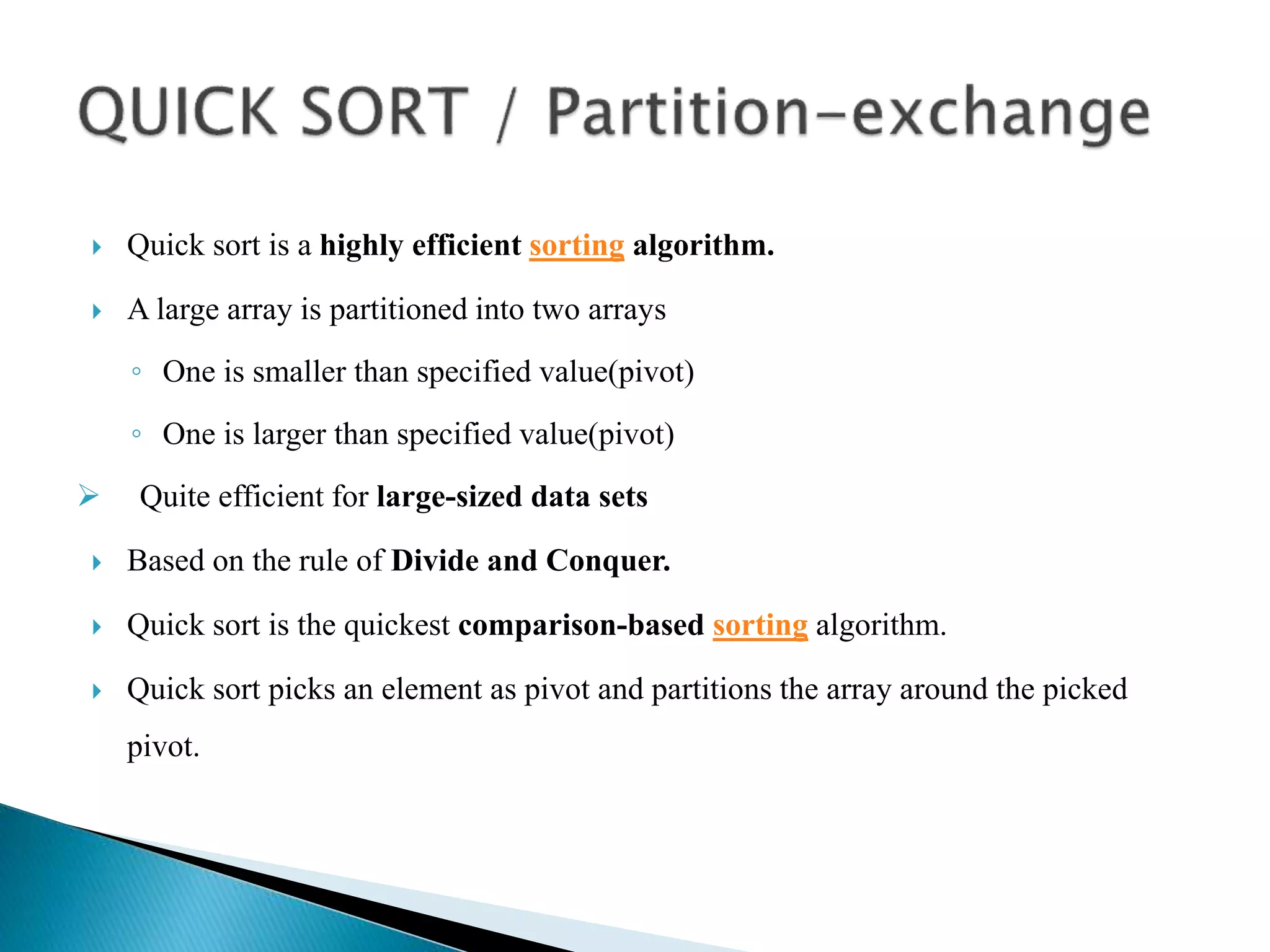 Quick sort is a highly efficient sorting algorithm.
 A large array is partitioned into two arrays
◦ One is smaller than specified value(pivot)
◦ One is larger than specified value(pivot)
 Quite efficient for large-sized data sets
 Based on the rule of Divide and Conquer.
 Quick sort is the quickest comparison-based sorting algorithm.
 Quick sort picks an element as pivot and partitions the array around the picked
pivot.
 