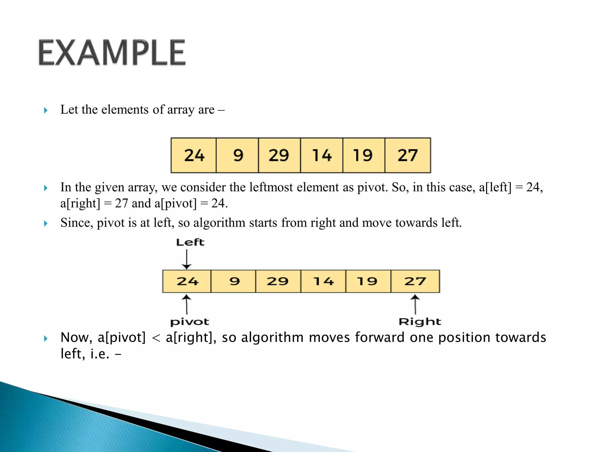  Let the elements of array are –
 In the given array, we consider the leftmost element as pivot. So, in this case, a[left] = 24,
a[right] = 27 and a[pivot] = 24.
 Since, pivot is at left, so algorithm starts from right and move towards left.
 Now, a[pivot] < a[right], so algorithm moves forward one position towards
left, i.e. -
 