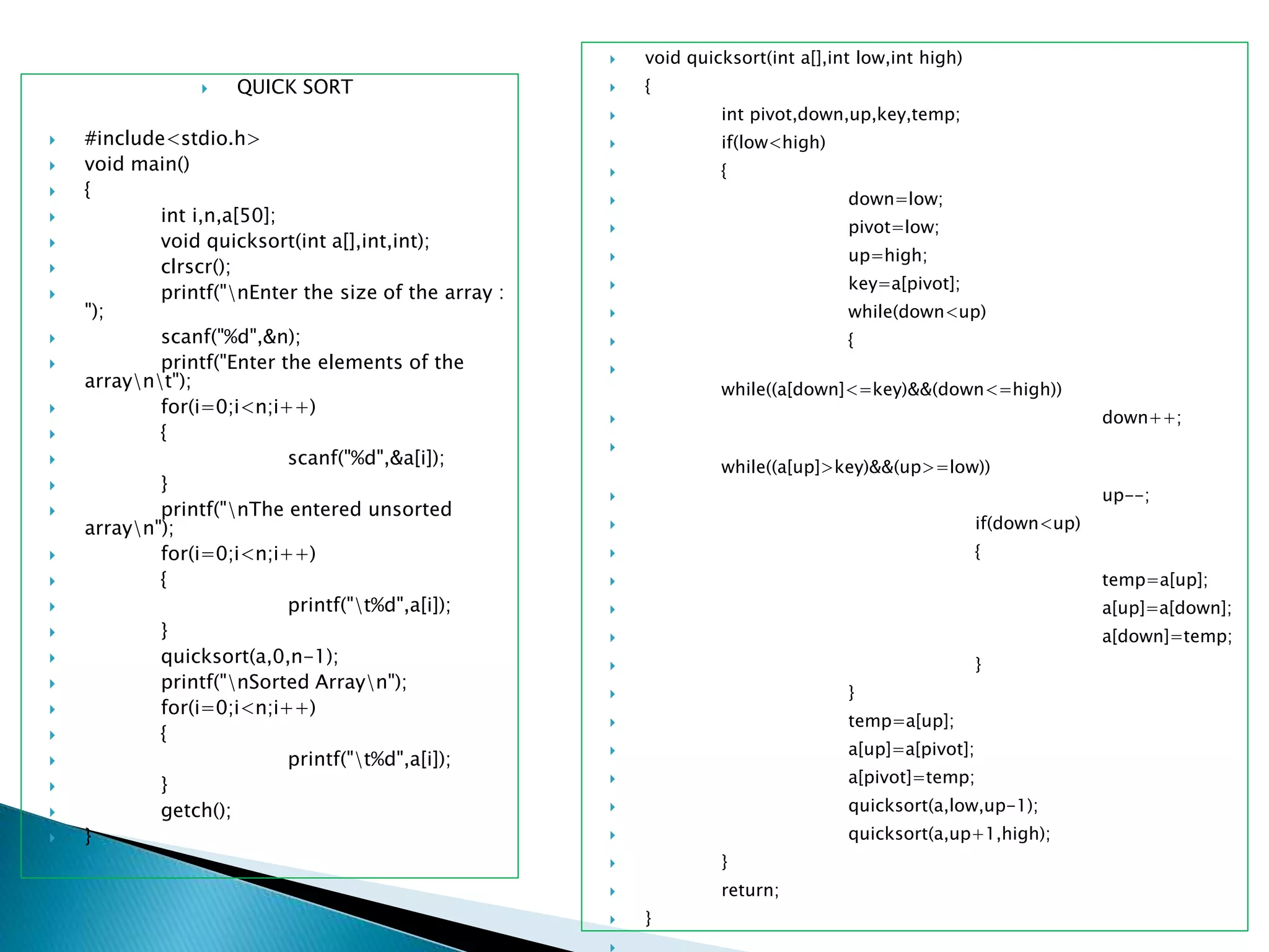  QUICK SORT
 #include<stdio.h>
 void main()
 {
 int i,n,a[50];
 void quicksort(int a[],int,int);
 clrscr();
 printf("nEnter the size of the array :
");
 scanf("%d",&n);
 printf("Enter the elements of the
arraynt");
 for(i=0;i<n;i++)
 {
 scanf("%d",&a[i]);
 }
 printf("nThe entered unsorted
arrayn");
 for(i=0;i<n;i++)
 {
 printf("t%d",a[i]);
 }
 quicksort(a,0,n-1);
 printf("nSorted Arrayn");
 for(i=0;i<n;i++)
 {
 printf("t%d",a[i]);
 }
 getch();
 }
 void quicksort(int a[],int low,int high)
 {
 int pivot,down,up,key,temp;
 if(low<high)
 {
 down=low;
 pivot=low;
 up=high;
 key=a[pivot];
 while(down<up)
 {

while((a[down]<=key)&&(down<=high))
 down++;

while((a[up]>key)&&(up>=low))
 up--;
 if(down<up)
 {
 temp=a[up];
 a[up]=a[down];
 a[down]=temp;
 }
 }
 temp=a[up];
 a[up]=a[pivot];
 a[pivot]=temp;
 quicksort(a,low,up-1);
 quicksort(a,up+1,high);
 }
 return;
 }
 