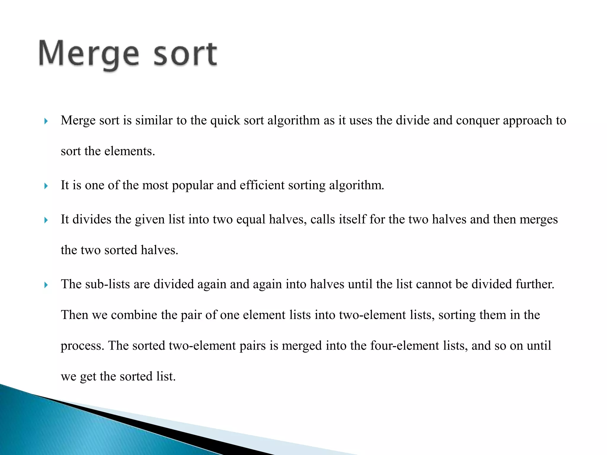  Merge sort is similar to the quick sort algorithm as it uses the divide and conquer approach to
sort the elements.
 It is one of the most popular and efficient sorting algorithm.
 It divides the given list into two equal halves, calls itself for the two halves and then merges
the two sorted halves.
 The sub-lists are divided again and again into halves until the list cannot be divided further.
Then we combine the pair of one element lists into two-element lists, sorting them in the
process. The sorted two-element pairs is merged into the four-element lists, and so on until
we get the sorted list.
 