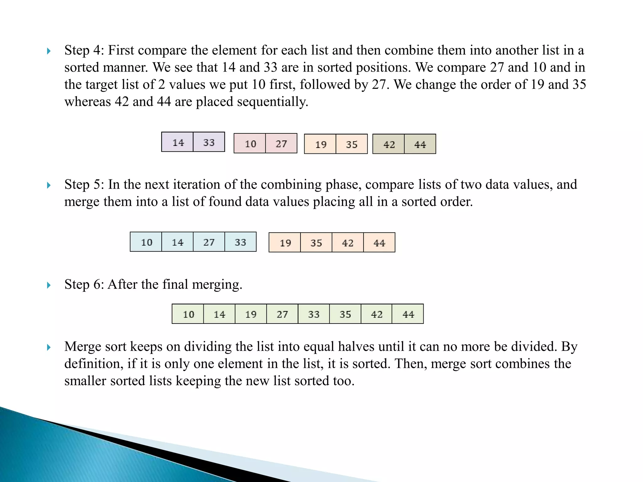  Step 4: First compare the element for each list and then combine them into another list in a
sorted manner. We see that 14 and 33 are in sorted positions. We compare 27 and 10 and in
the target list of 2 values we put 10 first, followed by 27. We change the order of 19 and 35
whereas 42 and 44 are placed sequentially.
 Step 5: In the next iteration of the combining phase, compare lists of two data values, and
merge them into a list of found data values placing all in a sorted order.
 Step 6: After the final merging.
 Merge sort keeps on dividing the list into equal halves until it can no more be divided. By
definition, if it is only one element in the list, it is sorted. Then, merge sort combines the
smaller sorted lists keeping the new list sorted too.
 