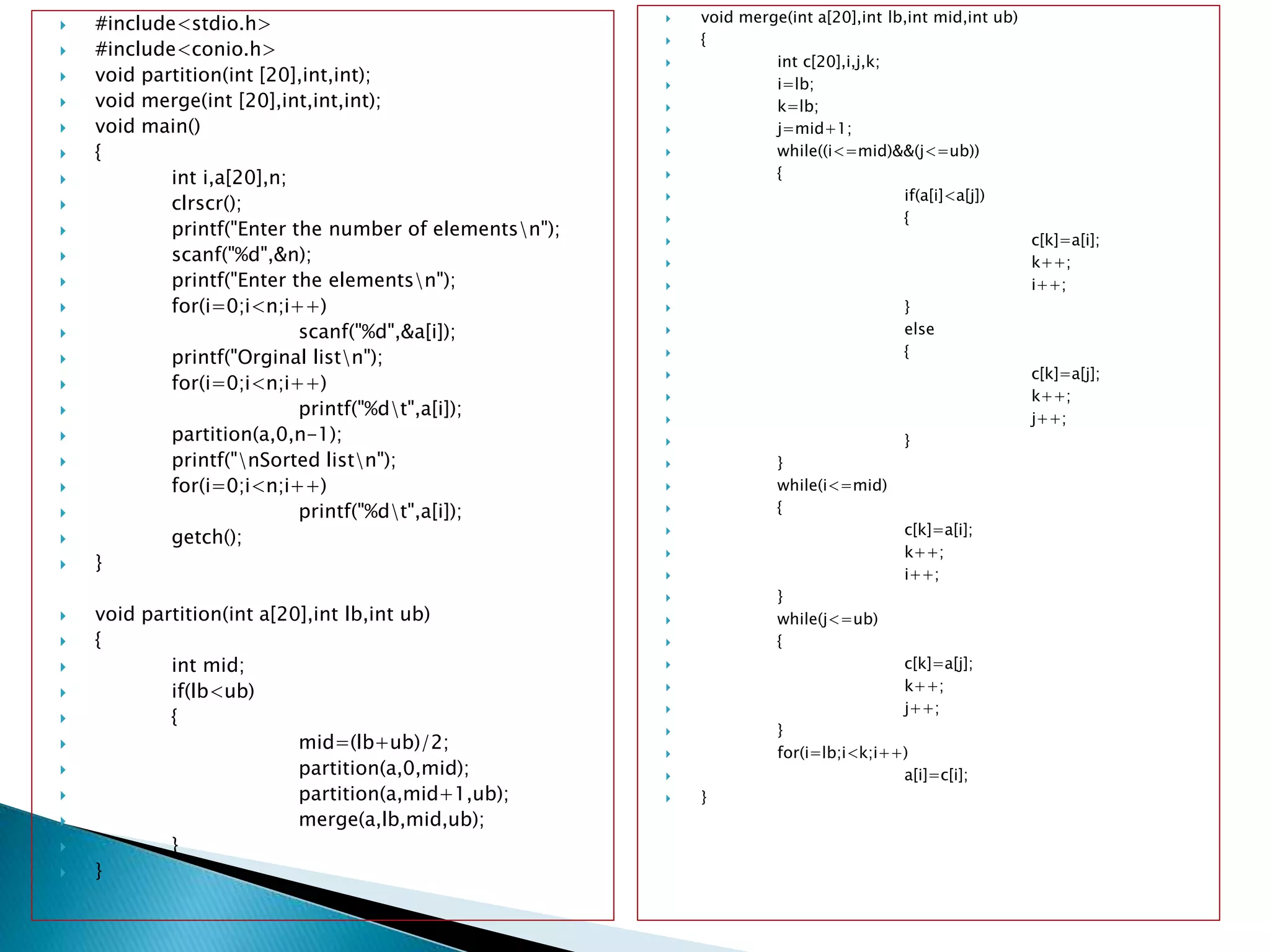  #include<stdio.h>
 #include<conio.h>
 void partition(int [20],int,int);
 void merge(int [20],int,int,int);
 void main()
 {
 int i,a[20],n;
 clrscr();
 printf("Enter the number of elementsn");
 scanf("%d",&n);
 printf("Enter the elementsn");
 for(i=0;i<n;i++)
 scanf("%d",&a[i]);
 printf("Orginal listn");
 for(i=0;i<n;i++)
 printf("%dt",a[i]);
 partition(a,0,n-1);
 printf("nSorted listn");
 for(i=0;i<n;i++)
 printf("%dt",a[i]);
 getch();
 }
 void partition(int a[20],int lb,int ub)
 {
 int mid;
 if(lb<ub)
 {
 mid=(lb+ub)/2;
 partition(a,0,mid);
 partition(a,mid+1,ub);
 merge(a,lb,mid,ub);
 }
 }
 void merge(int a[20],int lb,int mid,int ub)
 {
 int c[20],i,j,k;
 i=lb;
 k=lb;
 j=mid+1;
 while((i<=mid)&&(j<=ub))
 {
 if(a[i]<a[j])
 {
 c[k]=a[i];
 k++;
 i++;
 }
 else
 {
 c[k]=a[j];
 k++;
 j++;
 }
 }
 while(i<=mid)
 {
 c[k]=a[i];
 k++;
 i++;
 }
 while(j<=ub)
 {
 c[k]=a[j];
 k++;
 j++;
 }
 for(i=lb;i<k;i++)
 a[i]=c[i];
 }
 