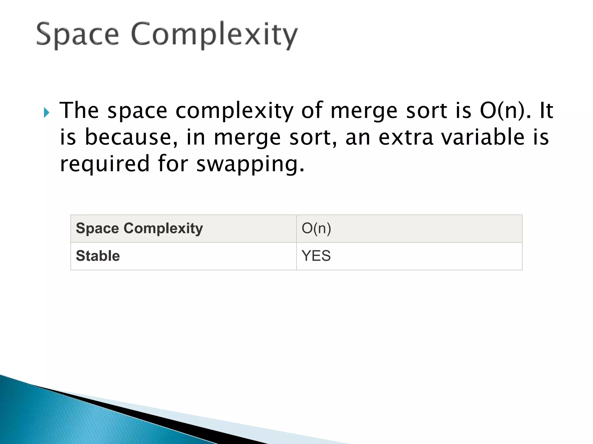  The space complexity of merge sort is O(n). It
is because, in merge sort, an extra variable is
required for swapping.
Space Complexity O(n)
Stable YES
 