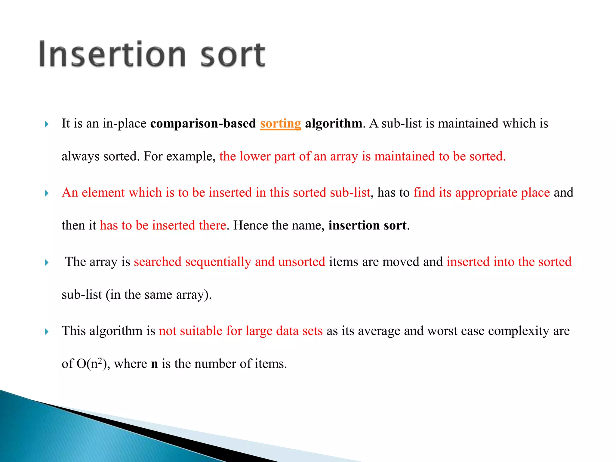  It is an in-place comparison-based sorting algorithm. A sub-list is maintained which is
always sorted. For example, the lower part of an array is maintained to be sorted.
 An element which is to be inserted in this sorted sub-list, has to find its appropriate place and
then it has to be inserted there. Hence the name, insertion sort.
 The array is searched sequentially and unsorted items are moved and inserted into the sorted
sub-list (in the same array).
 This algorithm is not suitable for large data sets as its average and worst case complexity are
of Ο(n2), where n is the number of items.
 
